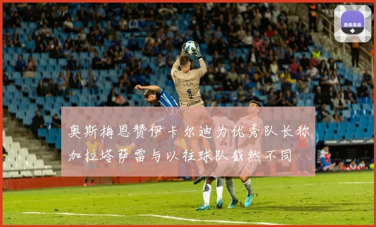 奥斯梅恩赞伊卡尔迪为优秀队长称加拉塔萨雷与以往球队截然不同