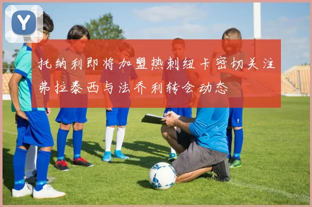 托纳利即将加盟热刺纽卡密切关注弗拉泰西与法乔利转会动态