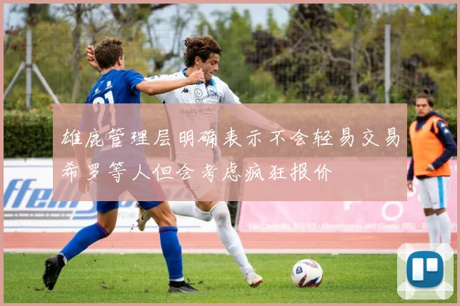 雄鹿管理层明确表示不会轻易交易希罗等人但会考虑疯狂报价