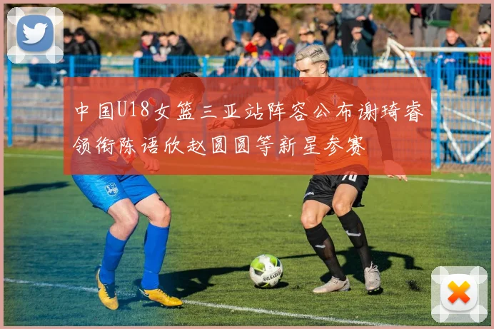 中国U18女篮三亚站阵容公布谢琦睿领衔陈语欣赵圆圆等新星参赛
