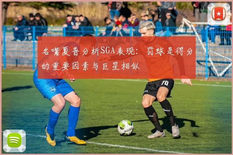 名嘴夏普分析SGA表现：罚球是得分的重要因素与巨星相似