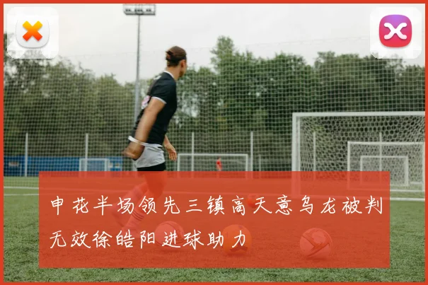 申花半场领先三镇高天意乌龙被判无效徐皓阳进球助力