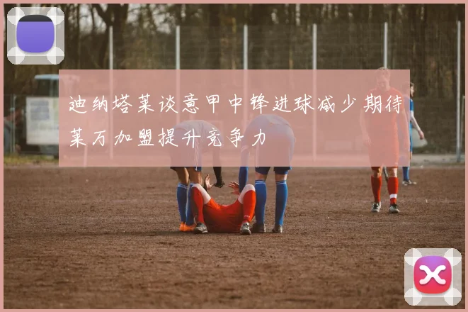 迪纳塔莱谈意甲中锋进球减少期待莱万加盟提升竞争力
