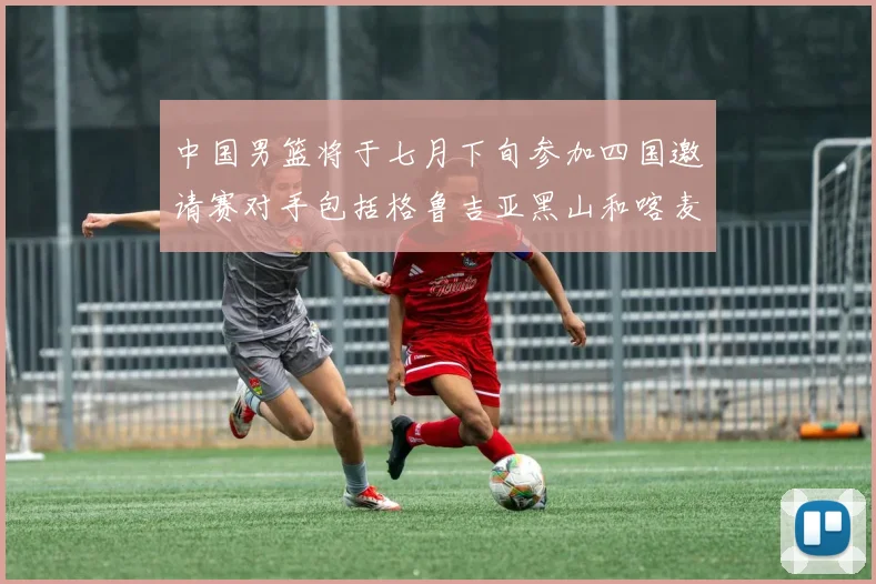 中国男篮将于七月下旬参加四国邀请赛对手包括格鲁吉亚黑山和喀麦隆
