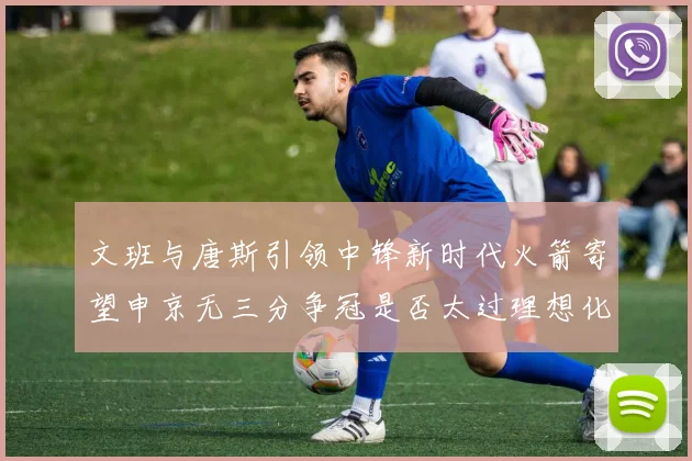 文班与唐斯引领中锋新时代火箭寄望申京无三分争冠是否太过理想化