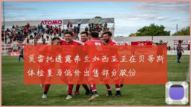 莫雷托透露弗兰加西亚正在贝蒂斯体检皇马低价出售部分股份