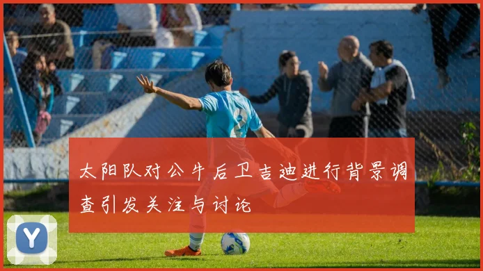 太阳队对公牛后卫吉迪进行背景调查引发关注与讨论
