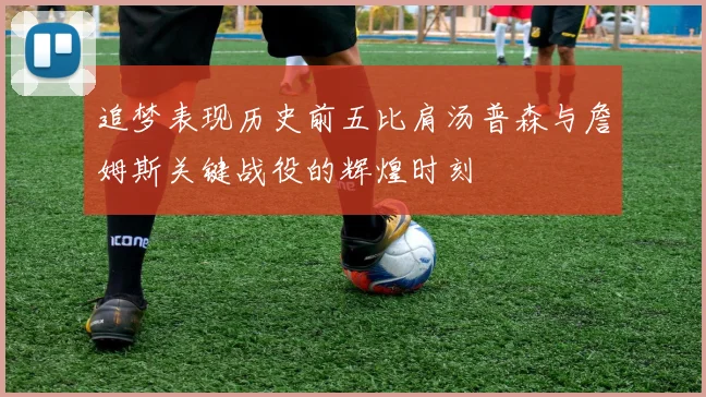 追梦表现历史前五比肩汤普森与詹姆斯关键战役的辉煌时刻