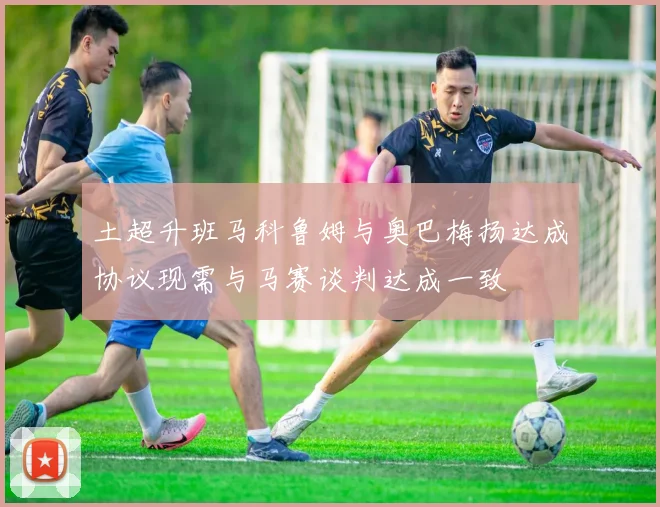 土超升班马科鲁姆与奥巴梅扬达成协议现需与马赛谈判达成一致