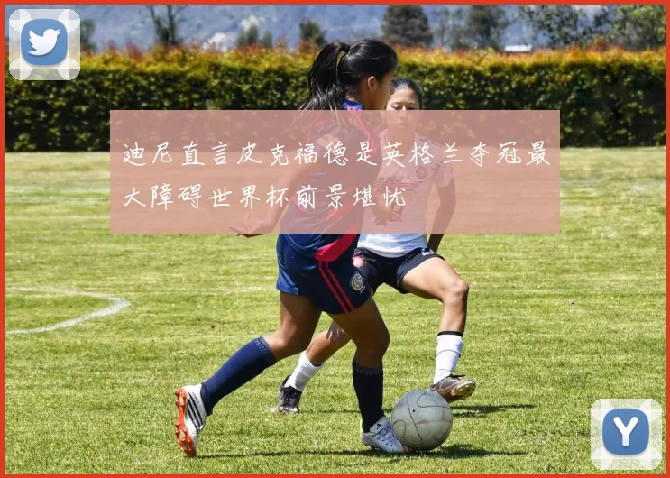 迪尼直言皮克福德是英格兰夺冠最大障碍世界杯前景堪忧