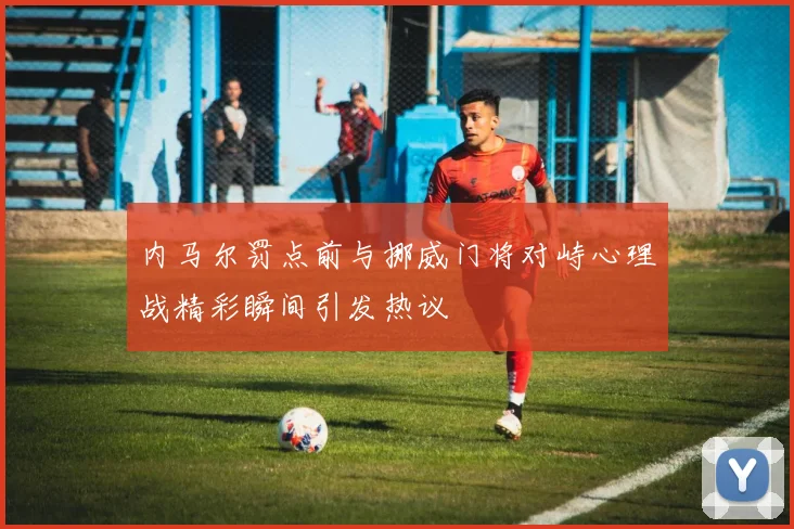 内马尔罚点前与挪威门将对峙心理战精彩瞬间引发热议